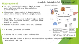 Hipernatremi
 Su kaybı, susama hissi azalması, yüksek volümde
salin , bikarbonat infüzyonu, diabetes insipitus
durumlarında olur
 Hiperosmolar durum nedeni ile beyinde osmotik
dehidratasyon olması ile nörolojik semptomlar olur
 Osmolalite > 350 olmadıkça hastaların çoğunda belirti
olmaz, ancak sonrasında sersemlik, konfüzyon, hatta
konvülzyon olabilir
 Nadiren intrakranial kanama venöz sinüs trombozu
 > 160 mmol , mortalite %70 olabilir
 Düzeltme hızı 1-2 mmol /L saat önerilmektedir
Votey SR, Peters AL, Hoffman JR. Disorders of water metabolism: hyponatremia and hypernatremia. Emerg Med
Clin North Am 1989; 7:749.
Sıvı açığı: 0.6 X[vücut ağırlığı (kg)] X [ 1- 140/plazmaNa]
 