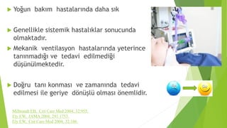  Yoğun bakım hastalarında daha sık
 Genellikle sistemik hastalıklar sonucunda
olmaktadır.
 Mekanik ventilasyon hastalarında yeterince
tanınmadığı ve tedavi edilmediği
düşünülmektedir.
 Doğru tanı konması ve zamanında tedavi
edilmesi ile geriye dönüşlü olması önemlidir.
Milbrandt EB, Crit Care Med 2004; 32:955.
Ely EW, JAMA 2004; 291:1753.
Ely EW, Crit Care Med 2004; 32:106.
 