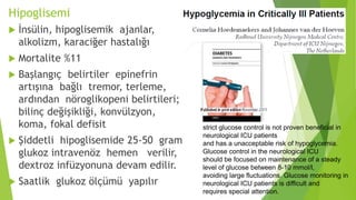 Hipoglisemi
 İnsülin, hipoglisemik ajanlar,
alkolizm, karaciğer hastalığı
 Mortalite %11
 Başlangıç belirtiler epinefrin
artışına bağlı tremor, terleme,
ardından nöroglikopeni belirtileri;
bilinç değişikliği, konvülzyon,
koma, fokal defisit
 Şiddetli hipoglisemide 25-50 gram
glukoz intravenöz hemen verilir,
dextroz infüzyonuna devam edilir.
 Saatlik glukoz ölçümü yapılır
strict glucose control is not proven beneficial in
neurological ICU patients
and has a unacceptable risk of hypoglycemia.
Glucose control in the neurological ICU
should be focused on maintenance of a steady
level of glucose between 8-10 mmol/l,
avoiding large fluctuations. Glucose monitoring in
neurological ICU patients is difficult and
requires special attention.
 