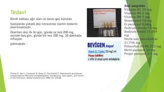 Tedavi
Klinik tablosu ağır olan ve tanısı geç konulan
hastalarda yüksek doz intravenöz tiamin tedavisi
önerilmektedir.
Önerilen doz ilk iki gün, günde üç kez 200 mg,
sonraki beş gün, günde bir kez 200 mg, 30 dakikada
infüzyon
şeklindedir .
Chiossi G, Neri I, Cavazzuti M, Basso G, Facchinetti F. Hiperemezis gravidarum
complicated by Wernicke encephelopathy: background, case report, and review
of the literature. Obstet Gynecol Surv 2006; 61: 255-68.
2ml ampulde
Vitamin B1 25 mg
Vitamin B2 2 mg
Vitamin B6 5 mg
Niasinamid 50 mg
D-pantenol 8.6mg
Sodyum klorür 18 mg
Sodyum fosfat 17.654
mg
Sitrik asit monohidrat
21.746 mg
Polisorbat 80 86.232 mg
Metil parapen 16 mg
Propil parapen 0.2 mg
 