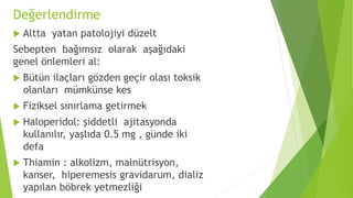 Değerlendirme
 Altta yatan patolojiyi düzelt
Sebepten bağımsız olarak aşağıdaki
genel önlemleri al:
 Bütün ilaçları gözden geçir olası toksik
olanları mümkünse kes
 Fiziksel sınırlama getirmek
 Haloperidol: şiddetli ajitasyonda
kullanılır, yaşlıda 0.5 mg , günde iki
defa
 Thiamin : alkolizm, malnütrisyon,
kanser, hiperemesis gravidarum, dializ
yapılan böbrek yetmezliği
 