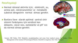 Patofizyoloji
 Normal nöronal aktivite için; elektrolit, su,
amino asit, nörotransmitter ve metabolik
substrat dengesinin normal olması gerekir.
 Bunlara ilave olarak optimal santral sinir
sistemi fonksiyonu için serebral kan
dolaşımı, vücut ısısı, osmolalite ve pH’ nın
da normal olması gerekir.
Earnest, MP, Parker, WD. Metabolic encephalopathies and coma from medical causes. In: Grotta, J (Ed),
Management of the Acutely Ill Neurological Patient, Churchill Livingstone, New York 1993, p.1.
 