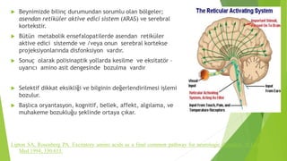  Beynimizde bilinç durumundan sorumlu olan bölgeler;
asendan retiküler aktive edici sistem (ARAS) ve serebral
kortekstir.
 Bütün metabolik ensefalopatilerde asendan retiküler
aktive edici sistemde ve /veya onun serebral kortekse
projeksiyonlarında disfonksiyon vardır.
 Sonuç olarak polisinaptik yollarda kesilme ve eksitatör –
uyarıcı amino asit dengesinde bozulma vardır
 Selektif dikkat eksikliği ve bilginin değerlendirilmesi işlemi
bozulur.
 Başlıca oryantasyon, kognitif, bellek, affekt, algılama, ve
muhakeme bozukluğu şeklinde ortaya çıkar.
Lipton SA, Rosenberg PA. Excitatory amino acids as a final common pathway for neurologic disorders. N Engl J
Med 1994; 330:613.
 