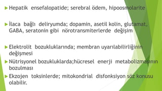  Hepatik ensefalopatide; serebral ödem, hipoosmolarite
 İlaca bağlı deliryumda; dopamin, asetil kolin, glutamat,
GABA, seratonin gibi nörotransmiterlerde değişim
 Elektrolit bozukluklarında; membran uyarılabilirliğinin
değişmesi
 Nütrisyonel bozukluklarda;hücresel enerji metabolizmasının
bozulması
 Ekzojen toksinlerde; mitokondrial disfonksiyon söz konusu
olabilir.
 