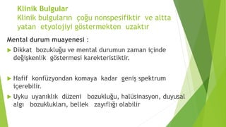 Klinik Bulgular
Klinik bulguların çoğu nonspesifiktir ve altta
yatan etyolojiyi göstermekten uzaktır
Mental durum muayenesi :
 Dikkat bozukluğu ve mental durumun zaman içinde
değişkenlik göstermesi karekteristiktir.
 Hafif konfüzyondan komaya kadar geniş spektrum
içerebilir.
 Uyku uyanıklık düzeni bozukluğu, halüsinasyon, duyusal
algı bozuklukları, bellek zayıflığı olabilir
 