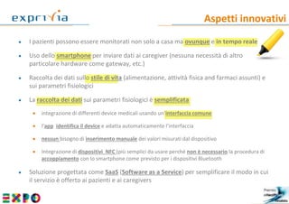 Aspetti innovativi
6
 I pazienti possono essere monitorati non solo a casa ma ovunque e in tempo reale
 Uso dello smartphone per inviare dati ai caregiver (nessuna necessità di altro
particolare hardware come gateway, etc.)
 Raccolta dei dati sullo stile di vita (alimentazione, attività fisica and farmaci assunti) e
sui parametri fisiologici
 La raccolta dei dati sui parametri fisiologici è semplificata
 integrazione di differenti device medicali usando un’interfaccia comune
 l’app identifica il device e adatta automaticamente l’interfaccia
 nessun bisogno di inserimento manuale dei valori misurati dal dispositivo
 Integrazione di dispositivi NFC (più semplici da usare perché non è necessario la procedura di
accoppiamento con lo smartphone come previsto per i dispositivi Bluetooth
 Soluzione progettata come SaaS (Software as a Service) per semplificare il modo in cui
il servizio è offerto ai pazienti e ai caregivers
 