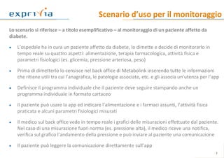 Scenario d’uso per il monitoraggio
Lo scenario si riferisce – a titolo esemplificativo – al monitoraggio di un paziente affetto da
diabete.
 L’ospedale ha in cura un paziente affetto da diabete, lo dimette e decide di monitorarlo in
tempo reale su quattro aspetti: alimentazione, terapia farmacologica, attività fisica e
parametri fisiologici (es. glicemia, pressione arteriosa, peso)
 Prima di dimetterlo lo censisce nel back office di Metabolink inserendo tutte le informazioni
che ritiene utili tra cui l’anagrafica, le patologie associate, etc. e gli associa un’utenza per l’app
 Definisce il programma individuale che il paziente deve seguire stampando anche un
programma individuale in formato cartaceo
 Il paziente può usare la app ed indicare l’alimentazione e i farmaci assunti, l’attività fisica
praticata e alcuni parametri fisiologici misurati
 Il medico sul back office vede in tempo reale i grafici delle misurazioni effettuate dal paziente.
Nel caso di una misurazione fuori norma (es. pressione alta), il medico riceve una notifica,
verifica sul grafico l’andamento della pressione e può inviare al paziente una comunicazione
 Il paziente può leggere la comunicazione direttamente sull’app
7
 