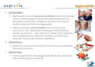 Applicabilità
9
 Sanità pubblica
 Applicazione nei casi di assistenza territoriale presso il domicilio per
la cura e il monitoraggio di anziani (coinvolgendo familiari che
assumono il ruolo di care managers) o di assistiti che vivono in
località isolate non facilmente raggiungibili
 Utilizzo da parte di unità territoriali che si occupano della
prevenzione e del trattamento di patologie croniche (diabete,
obesità, ipertensione, …) per ottenere un follow-up più frequente e
meno impegnativo per il paziente, limitando così allo stretto
necessario l'accesso alle strutture ospedaliere
 Ricerca clinica
 gestione e raccolta dati necessari per l’esecuzione e la valutazione
dell’esito di trial clinici
 Sanità privata
 servizio aggiuntivo di monitoraggio dello stile di vita e alimentare
offerto da dietologi o nutrizionisti
 