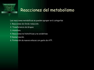 Reacciones del metabolismo Las reacciones metabólicas se pueden agrupar en 6 categorías 1. Reacciones de Oxido reducción. 2. Transferencia de Grupos. 3. Hidrólisis. 4. Reacciones no hidroliticas y no oxidativas. 5 Isomerización. 6. Formación de nuevos enlaces con gasto de ATP. 