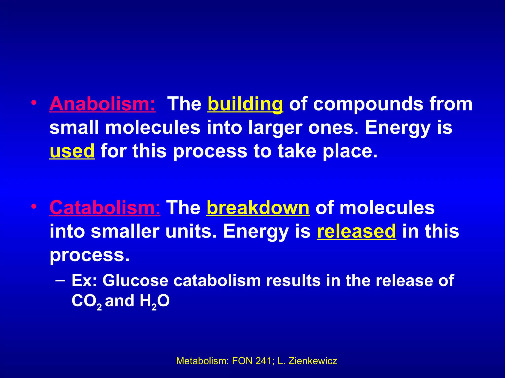 • Anabolism: The building of compounds from
  small molecules into larger ones. Energy is
  used for this process to take place.

• Catabolism: The breakdown of molecules
  into smaller units. Energy is released in this
  process.
  – Ex: Glucose catabolism results in the release of
    CO2 and H2O


                 Metabolism: FON 241; L. Zienkewicz
 
