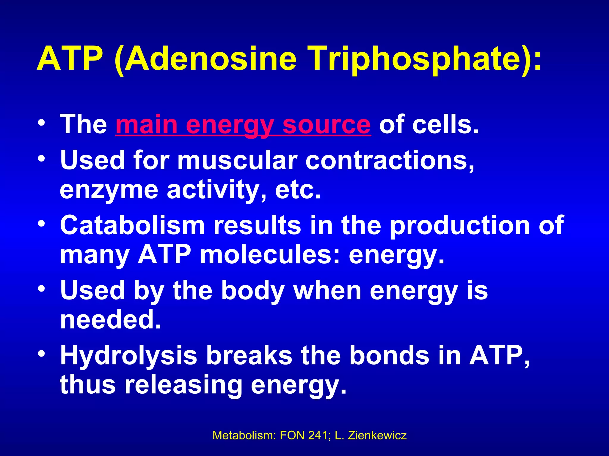 ATP (Adenosine Triphosphate):
• The main energy source of cells.
• Used for muscular contractions,
  enzyme activity, etc.
• Catabolism results in the production of
  many ATP molecules: energy.
• Used by the body when energy is
  needed.
• Hydrolysis breaks the bonds in ATP,
  thus releasing energy.
             Metabolism: FON 241; L. Zienkewicz
 