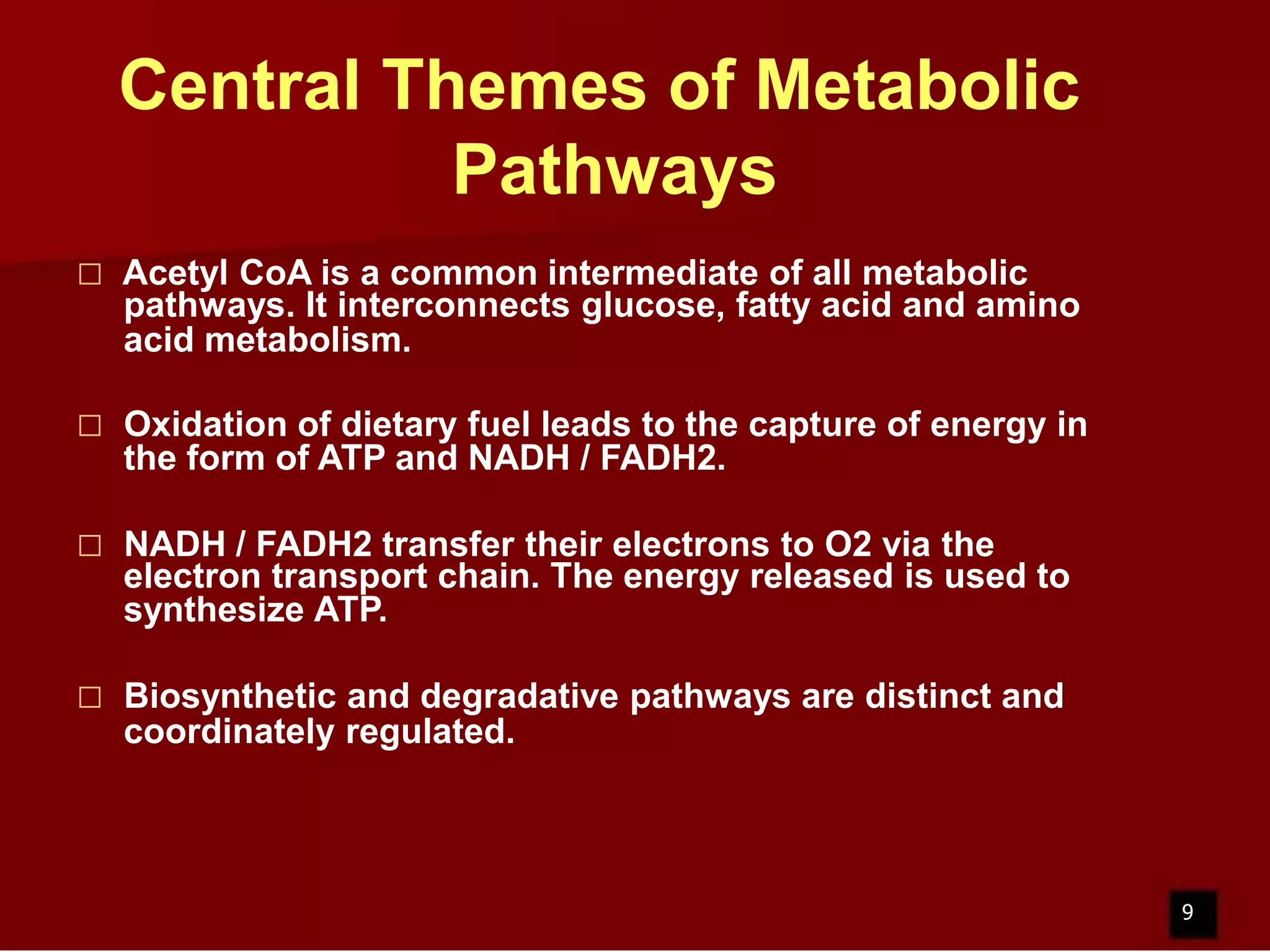 Central Themes of Metabolic
Pathways


Acetyl CoA is a common intermediate of all metabolic
pathways. It interconnects glucose, fatty acid and amino
acid metabolism.



Oxidation of dietary fuel leads to the capture of energy in
the form of ATP and NADH / FADH2.



NADH / FADH2 transfer their electrons to O2 via the
electron transport chain. The energy released is used to
synthesize ATP.



Biosynthetic and degradative pathways are distinct and
coordinately regulated.

9

 