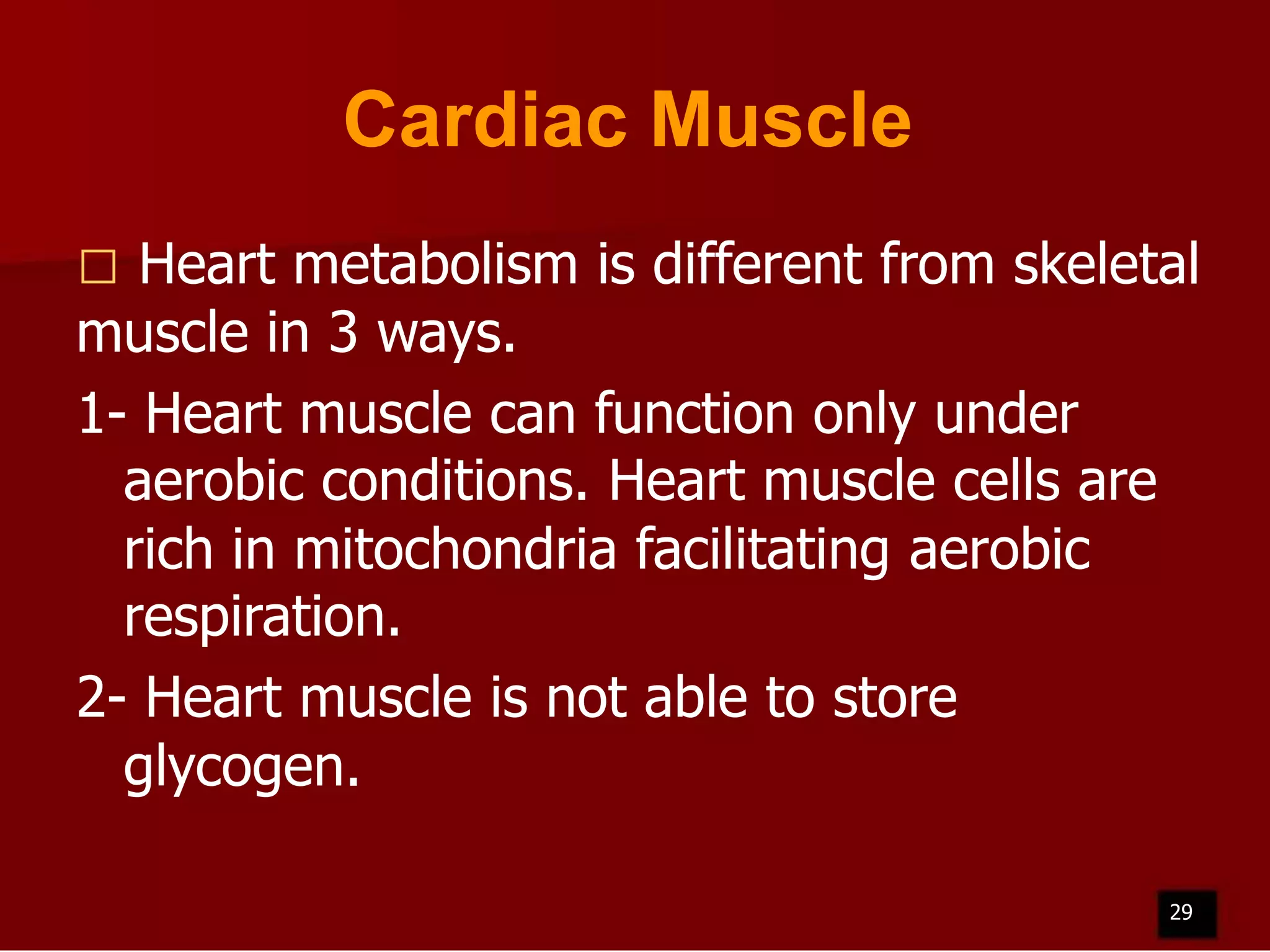 Cardiac Muscle
Heart metabolism is different from skeletal
muscle in 3 ways.
1- Heart muscle can function only under
aerobic conditions. Heart muscle cells are
rich in mitochondria facilitating aerobic
respiration.
2- Heart muscle is not able to store
glycogen.


29

 