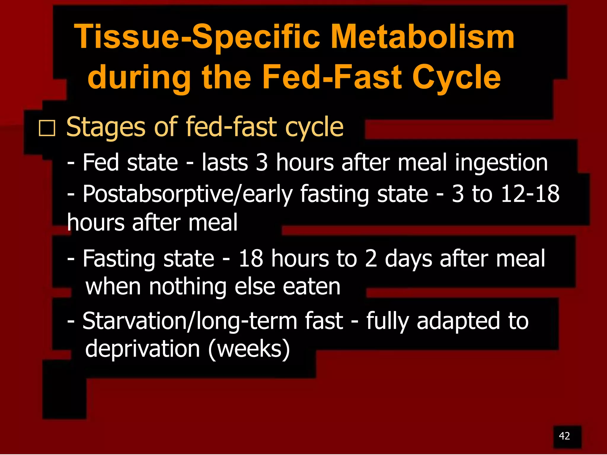 Tissue-Specific Metabolism
during the Fed-Fast Cycle


Stages of fed-fast cycle
- Fed state - lasts 3 hours after meal ingestion
- Postabsorptive/early fasting state - 3 to 12-18
hours after meal
- Fasting state - 18 hours to 2 days after meal
when nothing else eaten
- Starvation/long-term fast - fully adapted to
deprivation (weeks)

42

 
