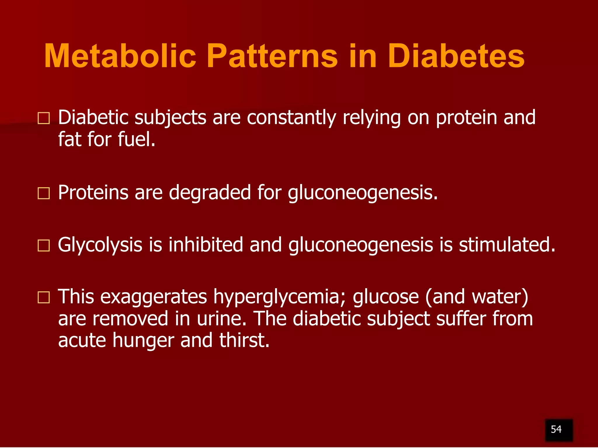 Metabolic Patterns in Diabetes


Diabetic subjects are constantly relying on protein and
fat for fuel.



Proteins are degraded for gluconeogenesis.



Glycolysis is inhibited and gluconeogenesis is stimulated.



This exaggerates hyperglycemia; glucose (and water)
are removed in urine. The diabetic subject suffer from
acute hunger and thirst.

54

 