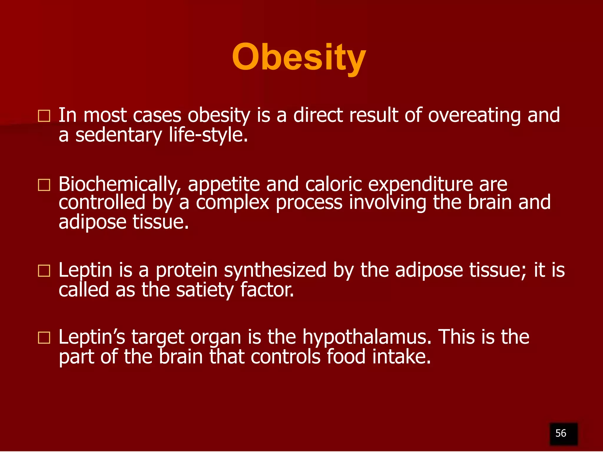 Obesity


In most cases obesity is a direct result of overeating and
a sedentary life-style.



Biochemically, appetite and caloric expenditure are
controlled by a complex process involving the brain and
adipose tissue.



Leptin is a protein synthesized by the adipose tissue; it is
called as the satiety factor.



Leptin’s target organ is the hypothalamus. This is the
part of the brain that controls food intake.

56

 