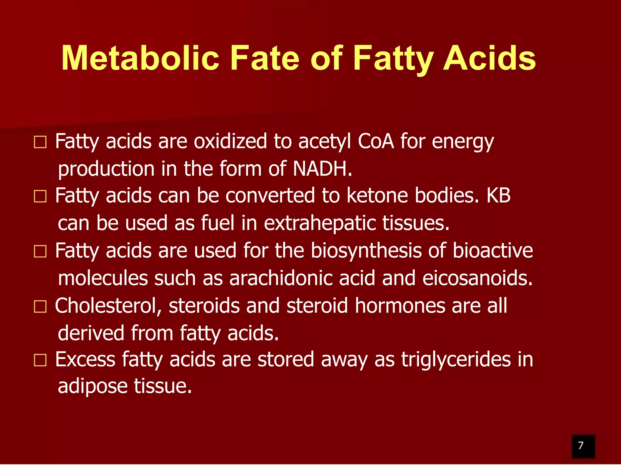 Metabolic Fate of Fatty Acids
Fatty acids are oxidized to acetyl CoA for energy
production in the form of NADH.
 Fatty acids can be converted to ketone bodies. KB
can be used as fuel in extrahepatic tissues.
 Fatty acids are used for the biosynthesis of bioactive
molecules such as arachidonic acid and eicosanoids.
 Cholesterol, steroids and steroid hormones are all
derived from fatty acids.
 Excess fatty acids are stored away as triglycerides in
adipose tissue.


7

 