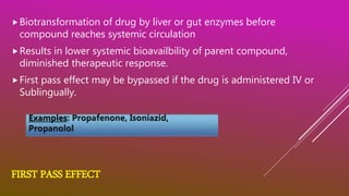 FIRST PASS EFFECT
Biotransformation of drug by liver or gut enzymes before
compound reaches systemic circulation
Results in lower systemic bioavailbility of parent compound,
diminished therapeutic response.
First pass effect may be bypassed if the drug is administered IV or
Sublingually.
 