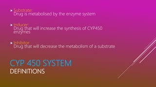 CYP 450 SYSTEM
DEFINITIONS
 Substrate:
Drug is metabolised by the enzyme system
 Inducer:
Drug that will increase the synthesis of CYP450
enzymes
 Inhibitor
Drug that will decrease the metabolism of a substrate
 