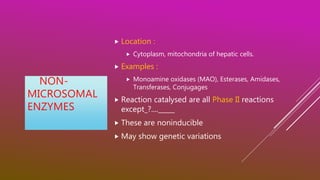 NON-
MICROSOMAL
ENZYMES
 Location :
 Cytoplasm, mitochondria of hepatic cells.
 Examples :
 Monoamine oxidases (MAO), Esterases, Amidases,
Transferases, Conjugages
 Reaction catalysed are all Phase II reactions
except_?...._____
 These are noninducible
 May show genetic variations
 
