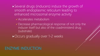 ENZYME INDUCTION
Several drugs (inducers) induce the growth of
smooth endoplasmic reticulum leading to
enhanced microsomal enzyme activity
 Accelerates metabolism
 Decrease pharmacological response of not only the
inducer itself but also of the coadministerd drug
(substrate)
Occurs gradually over 1-2 weeks
 