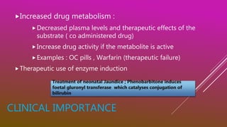 CLINICAL IMPORTANCE
Increased drug metabolism :
Decreased plasma levels and therapeutic effects of the
substrate ( co administered drug)
Increase drug activity if the metabolite is active
Examples : OC pills , Warfarin (therapeutic failure)
Therapeutic use of enzyme induction
 