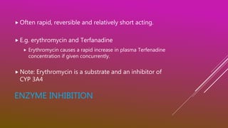 ENZYME INHIBITION
 Often rapid, reversible and relatively short acting.
 E.g. erythromycin and Terfanadine
 Erythromycin causes a rapid increase in plasma Terfenadine
concentration if given concurrently.
 Note: Erythromycin is a substrate and an inhibitor of
CYP 3A4
 