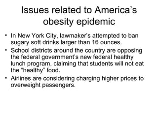 Issues related to America’s
obesity epidemic
• In New York City, lawmaker’s attempted to ban
sugary soft drinks larger than 16 ounces.
• School districts around the country are opposing
the federal government’s new federal healthy
lunch program, claiming that students will not eat
the “healthy” food.
• Airlines are considering charging higher prices to
overweight passengers.
 