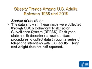 ObesityObesity TrendsTrends Among U.S. AdultsAmong U.S. Adults
Between 1985 and 2010Between 1985 and 2010
Source of the data:
• The data shown in these maps were collected
through CDC’s Behavioral Risk Factor
Surveillance System (BRFSS). Each year,
state health departments use standard
procedures to collect data through a series of
telephone interviews with U.S. adults. Height
and weight data are self-reported.
 