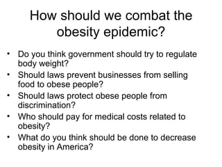 How should we combat the
obesity epidemic?
• Do you think government should try to regulate
body weight?
• Should laws prevent businesses from selling
food to obese people?
• Should laws protect obese people from
discrimination?
• Who should pay for medical costs related to
obesity?
• What do you think should be done to decrease
obesity in America?
 