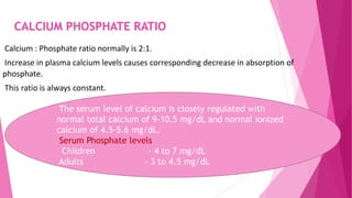 CALCIUM PHOSPHATE RATIO
Calcium : Phosphate ratio normally is 2:1.
Increase in plasma calcium levels causes corresponding decrease in absorption of
phosphate.
This ratio is always constant.
The serum level of calcium is closely regulated with
normal total calcium of 9-10.5 mg/dL and normal ionized
calcium of 4.5-5.6 mg/dL.
Serum Phosphate levels
Children - 4 to 7 mg/dL
Adults - 3 to 4.5 mg/dL
 