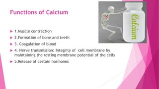 Functions of Calcium
 1.Muscle contraction
 2.Formation of bone and teeth
 3. Coagulation of blood
 4. Nerve transmission: Integrity of cell membrane by
maintaining the resting membrane potential of the cells
 5.Release of certain hormones
 