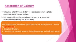 Absorption of Calcium
 Calcium is taken through dietary sources as calcium phosphate,
carbonate, tartarate and oxalate.
 It is absorbed from the gastrointestinal tract in to blood and
distributed to various parts of the body.
Two mechanisms have been proposed for the absorption of calcium
by gut mucosa:
 Simple Diffusion.
 An active transport process, involving energy and calcium pump.
 