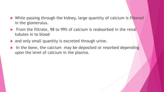  While passing through the kidney, large quantity of calcium is filtered
in the glomerulus.
 From the filtrate, 98 to 99% of calcium is reabsorbed in the renal
tubules in to blood
 and only small quantity is excreted through urine.
 In the bone, the calcium may be deposited or resorbed depending
upon the level of calcium in the plasma.
 