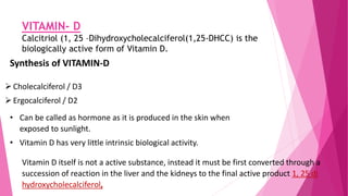 VITAMIN- D
Calcitriol (1, 25 –Dihydroxycholecalciferol(1,25-DHCC) is the
biologically active form of Vitamin D.
Synthesis of VITAMIN-D
Cholecalciferol / D3
Ergocalciferol / D2
• Can be called as hormone as it is produced in the skin when
exposed to sunlight.
• Vitamin D has very little intrinsic biological activity.
Vitamin D itself is not a active substance, instead it must be first converted through a
succession of reaction in the liver and the kidneys to the final active product 1, 25 di
hydroxycholecalciferol,
 
