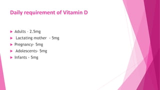 Daily requirement of Vitamin D
 Adults – 2.5mg
 Lactating mother - 5mg
 Pregnancy- 5mg
 Adolescents- 5mg
 Infants - 5mg
 
