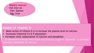 Dietary sources
fish liver oil
Fish- Salmon
Egg, liver
Action of vitamin D
 Mean action of vitamin D is to increase the plasma level of calcium.
 Increases intestinal Ca & P absorption.
 Increases renal reabsorption of Calcium and phosphate.
1,25-Dihydroxycholecalciferol itself functions as a type of “hormone” to promote
intestinal absorption of calcium.
 