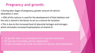 Pregnancy and growth:
• During later stages of pregnancy, greater amount of calcium
absorption is seen.
• 50% of this calcium is used for the development of fetal skeleton and
the rest is stored in the bones to act as a reserve for lactation.
• This is due to the increased level of placental lactogen and estrogen
which stimulates increased hydroxylation of vitamin D.
 In growth there is a increased level of growth hormone.
 GH acts by increasing calcium absorption.
 It also increases the renal excretion of calcium and phosphates.
 