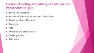 Factors affecting availability of Calcium and
Phosphates in gut.
 pH of the intestine
 Amount of dietary calcium and phosphates
 Phytic acid and Phytates
 Oxalates
 Fats
 Proteins and amino acids
 Carbohydrates
 Bile salts
 