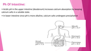 Ph Of Intestine:
• Acidic pH in the upper intestine (deodenum) increases calcium absorption by keeping
calcium salts in a soluble state.
• In lower intestine since pH is more alkaline, calcium salts undergoes precipitation
 