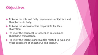 Objectives
 To know the role and daily requirements of Calcium and
Phosphorous in body.
 To know the various factors responsible for their
absorption
 To know the hormonal influences on calcium and
phosphorus metabolism.
 To know the various abnormalities related to hypo and
hyper conditions of phosphorus and calcium.
 