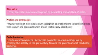 Bile salts:
• They increases calcium absorption by promoting metabolism of lipids.
Protein and aminoacids:
• High protein diet increases calcium absorption as protein forms soluble complexes
with calcium and keeps calcium in a form that is easily absorbable.
Carbohydrates:
• Certain carbohydrates like lactose promotes calcium absorption by
creating the acidity in the gut as they favours the growth of acid producing
bacteria.
 
