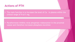 Actions of PTH
 The main function is to increase the level of Ca in plasma within the
critical range of 9 to11 mg.
 Parathormone inhibits renal phosphate reabsorption in the proximal
tubule and therefore increases phosphate excretion
 