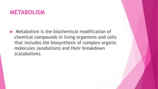 METABOLISM
 Metabolism is the biochemical modification of
chemical compounds in living organisms and cells
that includes the biosynthesis of complex organic
molecules (anabolism) and their breakdown
(catabolism).
 
