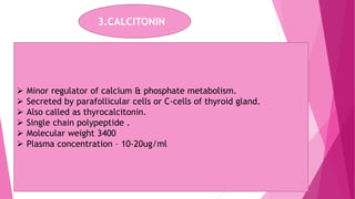 3.CALCITONIN
 Minor regulator of calcium & phosphate metabolism.
 Secreted by parafollicular cells or C-cells of thyroid gland.
 Also called as thyrocalcitonin.
 Single chain polypeptide .
 Molecular weight 3400
 Plasma concentration – 10-20ug/ml
 