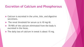 Excretion of Calcium and Phosphorous
 Calcium is excreted in the urine, bile, and digestive
secretions.
 The renal threshold for serum ca is 10 mg/dl.
 70-90% of the calcium eliminated from the body is
excreted in the feces.
 The daily loss of calcium in sweat is about 15 mg.
 