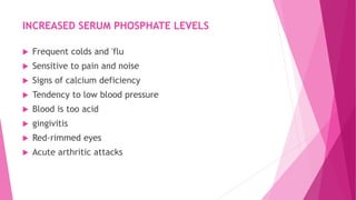 INCREASED SERUM PHOSPHATE LEVELS
 Frequent colds and 'flu
 Sensitive to pain and noise
 Signs of calcium deficiency
 Tendency to low blood pressure
 Blood is too acid
 gingivitis
 Red-rimmed eyes
 Acute arthritic attacks
 