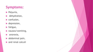 Symptoms:
 Polyuria,
 dehydration,
 confusion,
 depression,
 fatigue,
 nausea/vomiting,
 anorexia,
 abdominal pain,
 and renal calculi
 