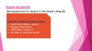 Hypocalcaemia
Decreased level of calcium in the blood (<4mg/dl)
Conditions leading to hypocalcaemia
 Insufficient dietary calcium
 Hypoparathyroidism
 Insufficient vitamin D
 increase in calcitonin levels
 