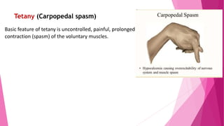 Tetany (Carpopedal spasm)
Basic feature of tetany is uncontrolled, painful, prolonged
contraction (spasm) of the voluntary muscles.
 